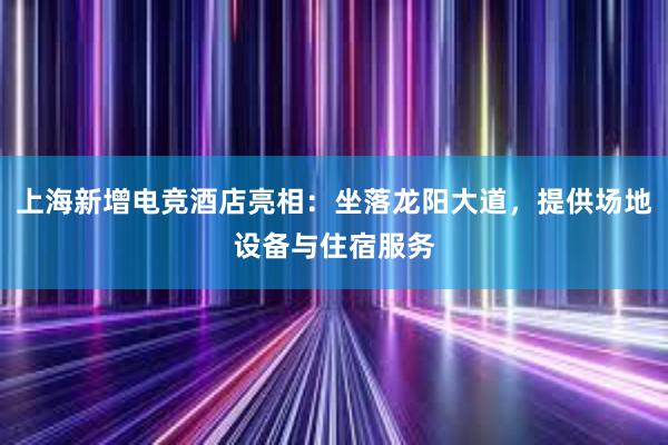 上海新增电竞酒店亮相：坐落龙阳大道，提供场地设备与住宿服务